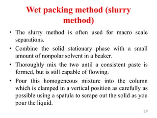 Wet packing method (slurry
method)
• The slurry method is often used for macro scale
separations.
• Combine the solid stationary phase with a small
amount of nonpolar solvent in a beaker.
• Thoroughly mix the two until a consistent paste is
formed, but is still capable of flowing.
• Pour this homogeneous mixture into the column
which is clamped in a vertical position as carefully as
possible using a spatula to scrape out the solid as you
pour the liquid.
29
 