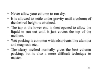 • Never allow your column to run dry.
• It is allowed to settle under gravity until a column of
the desired height is obtained.
• The tap at the lower end is then opened to allow the
liquid to run out until it just covers the top of the
medium.
• Wet packing is common with adsorbents like alumina
and magnesia etc.,
• The slurry method normally gives the best column
packing, but is also a more difficult technique to
master.
30
 