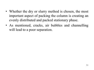 • Whether the dry or slurry method is chosen, the most
important aspect of packing the column is creating an
evenly distributed and packed stationary phase.
• As mentioned, cracks, air bubbles and channelling
will lead to a poor separation.
31
 