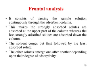 Frontal analysis
• It consists of passing the sample solution
continuously through the adsorbent column.
• This makes the strongly adsorbed solutes are
adsorbed at the upper part of the column whereas the
less strongly adsorbed solutes are adsorbed down the
column.
• The solvent comes out first followed by the least
adsorbed solute.
• The other solutes emerge one after another depending
upon their degree of adsorptivity.
36
 