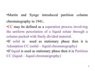 4
•Martin and Synge introduced partition column
chromatography in 1941.
•CC may be defined as a separation process involving
the uniform percolation of a liquid solute through a
column packed with finely divided material.
•If solid is used as stationary phase then it is
Adsorption CC (solid – liquid chromatography)
•If liquid is used as stationary phase then it is Partition
CC (liquid – liquid chromatography)
 