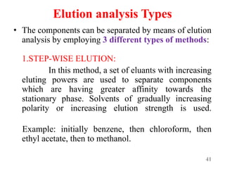 Elution analysis Types
• The components can be separated by means of elution
analysis by employing 3 different types of methods:
1.STEP-WISE ELUTION:
In this method, a set of eluants with increasing
eluting powers are used to separate components
which are having greater affinity towards the
stationary phase. Solvents of gradually increasing
polarity or increasing elution strength is used.
Example: initially benzene, then chloroform, then
ethyl acetate, then to methanol.
41
 