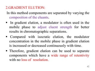 2.GRADIENT ELUTION:
In this method components are separated by varying the
composition of the eluants.
 In gradient elution, a modulator is often used in the
mobile phase to adjust eluent strength for better
results in chromatographic separations.
 Compared with isocratic elution, the modulator
concentration in the mobile phase in gradient elution
is increased or decreased continuously with time.
 Therefore, gradient elution can be used to separate
components which have a wide range of retentivity
with no loss of resolution.
42
 