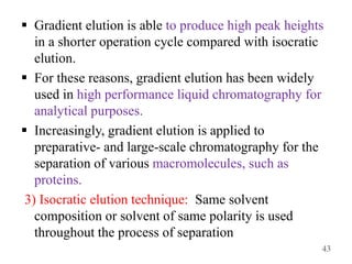  Gradient elution is able to produce high peak heights
in a shorter operation cycle compared with isocratic
elution.
 For these reasons, gradient elution has been widely
used in high performance liquid chromatography for
analytical purposes.
 Increasingly, gradient elution is applied to
preparative- and large-scale chromatography for the
separation of various macromolecules, such as
proteins.
3) Isocratic elution technique: Same solvent
composition or solvent of same polarity is used
throughout the process of separation
43
 
