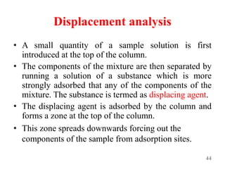Displacement analysis
• A small quantity of a sample solution is first
introduced at the top of the column.
• The components of the mixture are then separated by
running a solution of a substance which is more
strongly adsorbed that any of the components of the
mixture. The substance is termed as displacing agent.
• The displacing agent is adsorbed by the column and
forms a zone at the top of the column.
• This zone spreads downwards forcing out the
components of the sample from adsorption sites.
44
 
