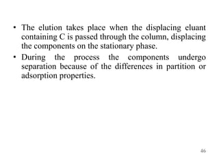 • The elution takes place when the displacing eluant
containing C is passed through the column, displacing
the components on the stationary phase.
• During the process the components undergo
separation because of the differences in partition or
adsorption properties.
46
 