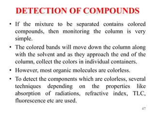 DETECTION OF COMPOUNDS
• If the mixture to be separated contains colored
compounds, then monitoring the column is very
simple.
• The colored bands will move down the column along
with the solvent and as they approach the end of the
column, collect the colors in individual containers.
• However, most organic molecules are colorless.
• To detect the components which are colorless, several
techniques depending on the properties like
absorption of radiations, refractive index, TLC,
fluorescence etc are used.
47
 