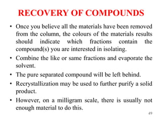 RECOVERY OF COMPOUNDS
• Once you believe all the materials have been removed
from the column, the colours of the materials results
should indicate which fractions contain the
compound(s) you are interested in isolating.
• Combine the like or same fractions and evaporate the
solvent.
• The pure separated compound will be left behind.
• Recrystallization may be used to further purify a solid
product.
• However, on a milligram scale, there is usually not
enough material to do this.
49
 