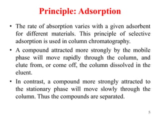 Principle: Adsorption
• The rate of absorption varies with a given adsorbent
for different materials. This principle of selective
adsorption is used in column chromatography.
• A compound attracted more strongly by the mobile
phase will move rapidly through the column, and
elute from, or come off, the column dissolved in the
eluent.
• In contrast, a compound more strongly attracted to
the stationary phase will move slowly through the
column. Thus the compounds are separated.
5
 
