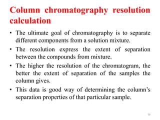 Column chromatography resolution
calculation
• The ultimate goal of chromatography is to separate
different components from a solution mixture.
• The resolution express the extent of separation
between the compounds from mixture.
• The higher the resolution of the chromatogram, the
better the extent of separation of the samples the
column gives.
• This data is good way of determining the column’s
separation properties of that particular sample.
50
 