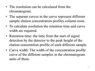 • The resolution can be calculated from the
chromatogram.
• The separate curves in the curve represent different
sample elution concentration profiles column resin.
• To calculate resolution the retention time and curve
width are required.
• Retention time: the time from the start of signal
detection by the detector to the peak height of the
elution concentrtion profile of each different sample.
• Curve width: The width of the concentration profile
curve of the different samples in the chromatogram
units of them.
51
 