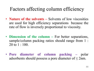 Factors affecting column efficiency
• Nature of the solvents – Solvents of low viscosities
are used for high efficiency separations because the
rate of flow is inversely proportional to viscosity.
• Dimension of the column – For better separations,
sample/column packing ratios should range from 1 :
20 to 1 : 100.
• Pore diameter of column packing – polar
adsorbents should possess a pore diameter of ≤ 2nm.
55
 