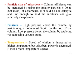• Particle size of adsorbent – Column efficiency can
be increased by using the smaller particles (100 to
200 mesh) of adsorbents. It should be non-catalytic
and fine enough to hold the substance and give
relatively sharp bands.
• Pressure – High pressure above the column by
maintaining a column of liquid on the top of the
column. Low pressure below the column by applying
vacuum using vacuum pump.
• Temperature – Speed of elution is increased at
higher temperature, but adsorbent power is decreased.
Hence a room temperature is used.
57
 