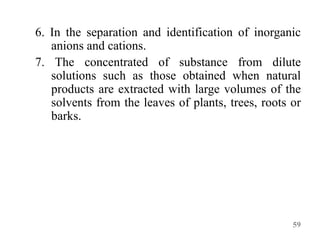 6. In the separation and identification of inorganic
anions and cations.
7. The concentrated of substance from dilute
solutions such as those obtained when natural
products are extracted with large volumes of the
solvents from the leaves of plants, trees, roots or
barks.
59
 