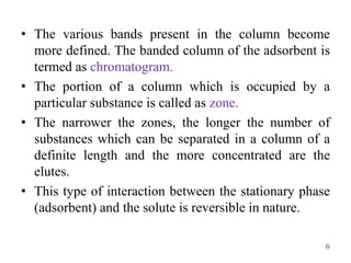 • The various bands present in the column become
more defined. The banded column of the adsorbent is
termed as chromatogram.
• The portion of a column which is occupied by a
particular substance is called as zone.
• The narrower the zones, the longer the number of
substances which can be separated in a column of a
definite length and the more concentrated are the
elutes.
• This type of interaction between the stationary phase
(adsorbent) and the solute is reversible in nature.
6
 