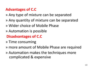 Advantages of C.C
» Any type of mixture can be separated
» Any quantity of mixture can be separated
» Wider choice of Mobile Phase
» Automation is possible
Disadvantages of C.C
» Time consuming
» more amount of Mobile Phase are required
» Automation makes the techniques more
complicated & expensive
60
 