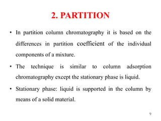 2. PARTITION
• In partition column chromatography it is based on the
differences in partition coefficient of the individual
components of a mixture.
• The technique is similar to column adsorption
chromatography except the stationary phase is liquid.
• Stationary phase: liquid is supported in the column by
means of a solid material.
9
 