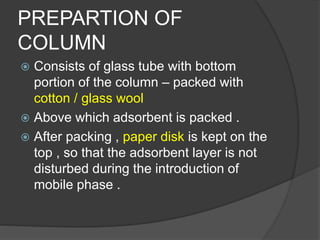 PREPARTION OF
COLUMN
 Consists of glass tube with bottom
portion of the column – packed with
cotton / glass wool
 Above which adsorbent is packed .
 After packing , paper disk is kept on the
top , so that the adsorbent layer is not
disturbed during the introduction of
mobile phase .
 