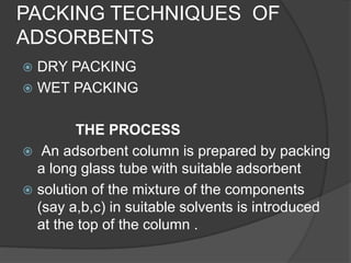 PACKING TECHNIQUES OF
ADSORBENTS
 DRY PACKING
 WET PACKING
THE PROCESS
 An adsorbent column is prepared by packing
a long glass tube with suitable adsorbent
 solution of the mixture of the components
(say a,b,c) in suitable solvents is introduced
at the top of the column .
 