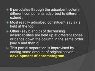  It percolates through the adsorbent column ,
different components adsorbed to different
extend .
 Most readily adsorbed constituent(say a) is
held at the top .
 Other (say b and c) of decreasing
adsorbabilities are held up at different zones
or bands down the column in the same order
[say b and then c]
 This partial separation is improvised by
adding some amount of original solvent –
development of chromatogram.
 