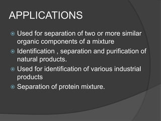 APPLICATIONS
 Used for separation of two or more similar
organic components of a mixture
 Identification , separation and purification of
natural products.
 Used for identification of various industrial
products
 Separation of protein mixture.
 