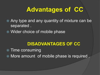 Advantages of CC
 Any type and any quantity of mixture can be
separated .
 Wider choice of mobile phase
DISADVANTAGES OF CC
 Time consuming
 More amount of mobile phase is required .
 