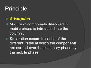 Principle
 Adsorption
 Mixture of compounds dissolved in
mobile phase is introduced into the
column .
 Separation occurs because of the
different rates at which the components
are carried over the stationary phase by
the mobile phase
 