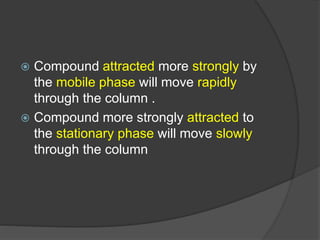  Compound attracted more strongly by
the mobile phase will move rapidly
through the column .
 Compound more strongly attracted to
the stationary phase will move slowly
through the column
 