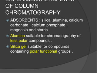 EXPERIMENTAL ASPECTS
OF COLUMN
CHROMATOGRAPHY
 ADSORBENTS : silica ,alumina, calcium
carbonate , calcium phosphate ,
magnesia and starch
 Alumina suitable for chromatography of
less polar compounds .
 Silica gel suitable for compounds
containing polar functional groups .
 
