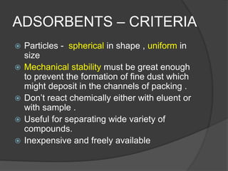 ADSORBENTS – CRITERIA
 Particles - spherical in shape , uniform in
size
 Mechanical stability must be great enough
to prevent the formation of fine dust which
might deposit in the channels of packing .
 Don’t react chemically either with eluent or
with sample .
 Useful for separating wide variety of
compounds.
 Inexpensive and freely available
 