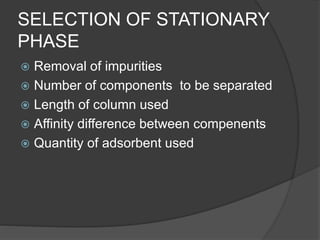 SELECTION OF STATIONARY
PHASE
 Removal of impurities
 Number of components to be separated
 Length of column used
 Affinity difference between compenents
 Quantity of adsorbent used
 