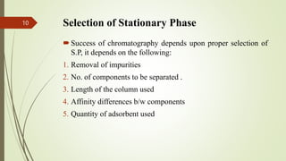 Selection of Stationary Phase
Success of chromatography depends upon proper selection of
S.P, it depends on the following:
1. Removal of impurities
2. No. of components to be separated .
3. Length of the column used
4. Affinity differences b/w components
5. Quantity of adsorbent used
10
 