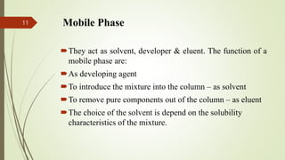 Mobile Phase
They act as solvent, developer & eluent. The function of a
mobile phase are:
As developing agent
To introduce the mixture into the column – as solvent
To remove pure components out of the column – as eluent
The choice of the solvent is depend on the solubility
characteristics of the mixture.
11
 