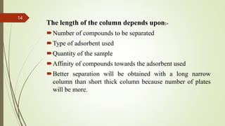 The length of the column depends upon:-
Number of compounds to be separated
Type of adsorbent used
Quantity of the sample
Affinity of compounds towards the adsorbent used
Better separation will be obtained with a long narrow
column than short thick column because number of plates
will be more.
14
 