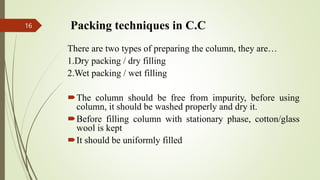 Packing techniques in C.C
There are two types of preparing the column, they are…
1.Dry packing / dry filling
2.Wet packing / wet filling
The column should be free from impurity, before using
column, it should be washed properly and dry it.
Before filling column with stationary phase, cotton/glass
wool is kept
It should be uniformly filled
16
 