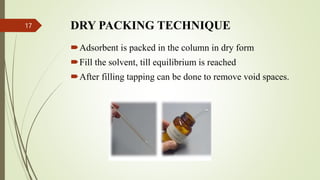 DRY PACKING TECHNIQUE
Adsorbent is packed in the column in dry form
Fill the solvent, till equilibrium is reached
After filling tapping can be done to remove void spaces.
17
 