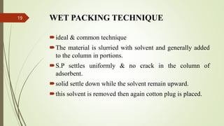 WET PACKING TECHNIQUE
ideal & common technique
The material is slurried with solvent and generally added
to the column in portions.
S.P settles uniformly & no crack in the column of
adsorbent.
solid settle down while the solvent remain upward.
this solvent is removed then again cotton plug is placed.
19
 