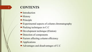 CONTENTS
Introduction
History
Principle
Experimental aspects of column chromatography
Packing techniques in C.C
Development technique (Elution)
Detection of components
Factors affecting column efficiency
Applications
Advantages and disadvantages of C.C
2
 