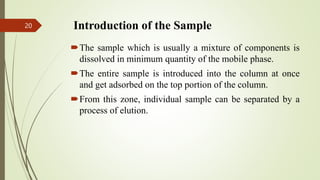 Introduction of the Sample
The sample which is usually a mixture of components is
dissolved in minimum quantity of the mobile phase.
The entire sample is introduced into the column at once
and get adsorbed on the top portion of the column.
From this zone, individual sample can be separated by a
process of elution.
20
 