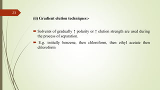 (ii) Gradient elution techniques:-
 Solvents of gradually ↑ polarity or ↑ elution strength are used during
the process of separation.
 E.g. initially benzene, then chloroform, then ethyl acetate then
chloroform
23
 