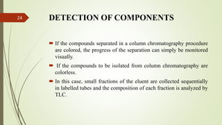 DETECTION OF COMPONENTS
 If the compounds separated in a column chromatography procedure
are colored, the progress of the separation can simply be monitored
visually.
 If the compounds to be isolated from column chromatography are
colorless.
 In this case, small fractions of the eluent are collected sequentially
in labelled tubes and the composition of each fraction is analyzed by
TLC.
24
 