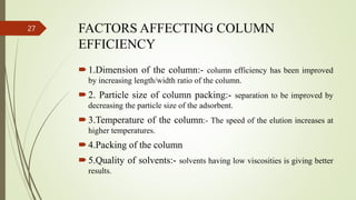 FACTORS AFFECTING COLUMN
EFFICIENCY
1.Dimension of the column:- column efficiency has been improved
by increasing length/width ratio of the column.
2. Particle size of column packing:- separation to be improved by
decreasing the particle size of the adsorbent.
3.Temperature of the column:- The speed of the elution increases at
higher temperatures.
4.Packing of the column
5.Quality of solvents:- solvents having low viscosities is giving better
results.
27
 