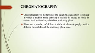 CHROMATOGRAPHY
 Chromatography is the term used to describe a separation technique
in which a mobile phase carrying a mixture is caused to move in
contact with a selectively absorbent stationary phase.
 There are a number of different kinds of chromatography, which
differ in the mobile and the stationary phase used.
3
 