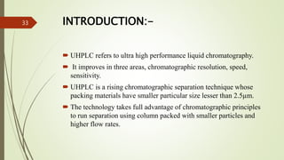INTRODUCTION:-
 UHPLC refers to ultra high performance liquid chromatography.
 It improves in three areas, chromatographic resolution, speed,
sensitivity.
 UHPLC is a rising chromatographic separation technique whose
packing materials have smaller particular size lesser than 2.5µm.
 The technology takes full advantage of chromatographic principles
to run separation using column packed with smaller particles and
higher flow rates.
33
 