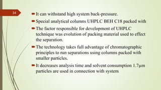 It can withstand high system back-pressure.
Special analytical columns UHPLC BEH C18 packed with
The factor responsible for development of UHPLC
technique was evolution of packing material used to effect
the separation.
The technology takes full advantage of chromatographic
principles to run separations using columns packed with
smaller particles.
It decreases analysis time and solvent consumption 1.7µm
particles are used in connection with system
34
 