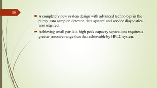 A completely new system design with advanced technology in the
pump, auto sampler, detector, data system, and service diagnostics
was required.
 Achieving small particle, high peak capacity separations requires a
greater pressure range than that achievable by HPLC system.
39
 