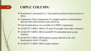 UHPLC COLUMN:
 Resolution is increased in a 1.7µm particle packed column because is
better.
 Separation of the components of a sample requires a bonded phase
that provides both retention and selectivity.
 Four bonded phases are available for UHPLC separations:
 ACQUITY UHPLC BEH C18 and C8 (straight chain alkyl columns),
 ACQUITY UHPLC BEH shield RP 18 (embedded polar group
column)
 ACQUITY UHPLC BEH (phenyl group tethered to the silyl
functionality with a C6 alkyl)
 ACQUITY UHPLC BEH Amide columns
43
 