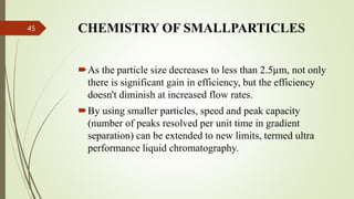 CHEMISTRY OF SMALLPARTICLES
45
As the particle size decreases to less than 2.5µm, not only
there is significant gain in efficiency, but the efficiency
doesn't diminish at increased flow rates.
By using smaller particles, speed and peak capacity
(number of peaks resolved per unit time in gradient
separation) can be extended to new limits, termed ultra
performance liquid chromatography.
 