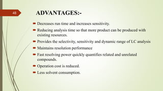 ADVANTAGES:-
 Decreases run time and increases sensitivity.
 Reducing analysis time so that more product can be produced with
existing resources.
 Provides the selectivity, sensitivity and dynamic range of LC analysis
 Maintains resolution performance
 Fast resolving power quickly quantifies related and unrelated
compounds.
 Operation cost is reduced.
 Less solvent consumption.
48
 
