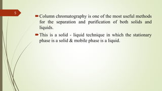 Column chromatography is one of the most useful methods
for the separation and purification of both solids and
liquids.
This is a solid - liquid technique in which the stationary
phase is a solid & mobile phase is a liquid.
5
 